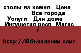 столы из камня › Цена ­ 55 000 - Все города Услуги » Для дома   . Ингушетия респ.,Магас г.